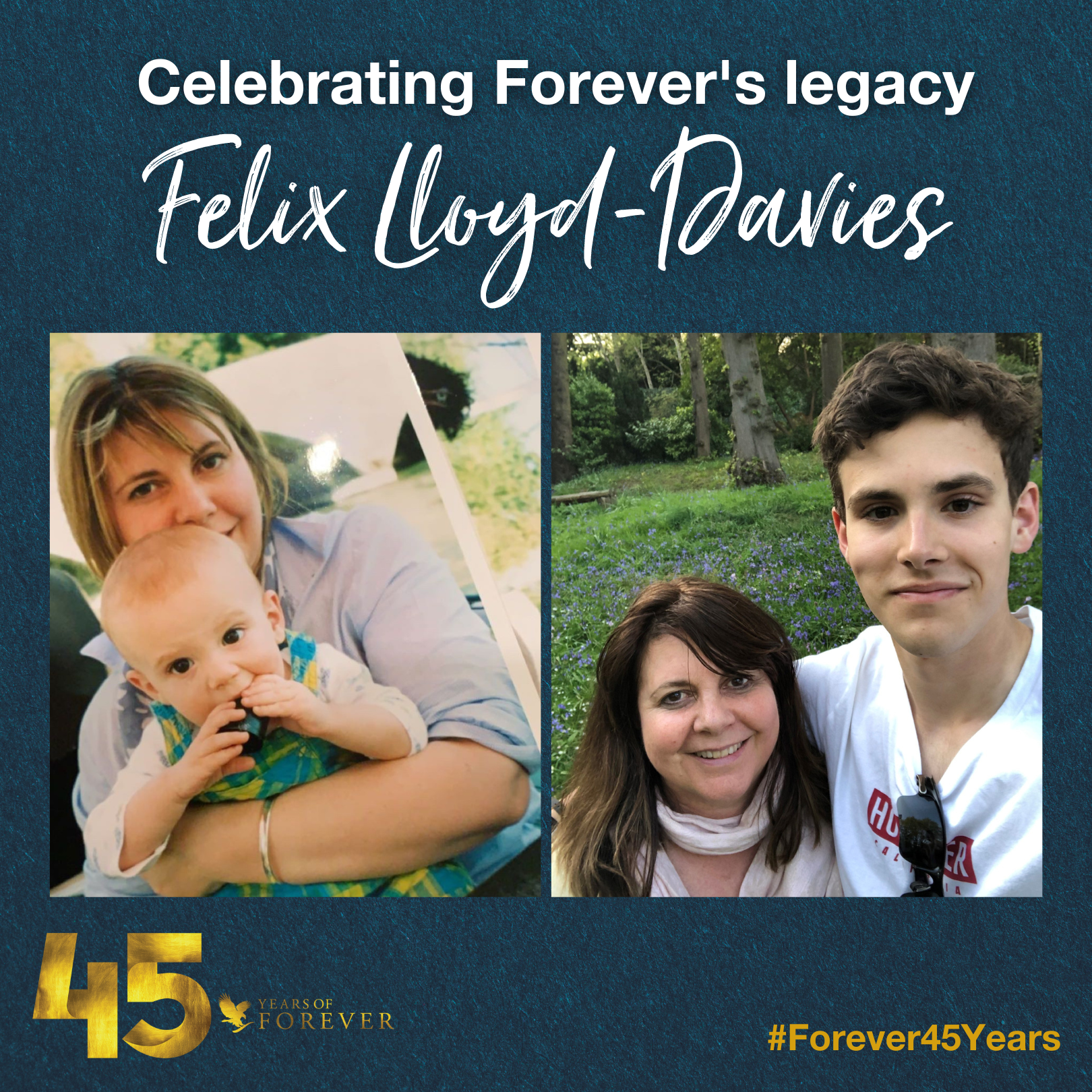 Felix Lloyd-Davies was born in 2000 and has been a part of Forever almost his entire life. His mum, Deborah Lloyd, previously worked in Management Consultancy and joined Forever in 1993. 

